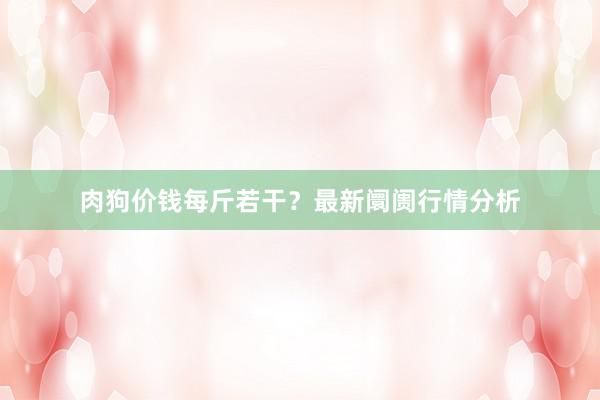 肉狗价钱每斤若干？最新阛阓行情分析